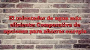 El calentador de agua más eficiente: Comparativa de opciones para ahorrar energía